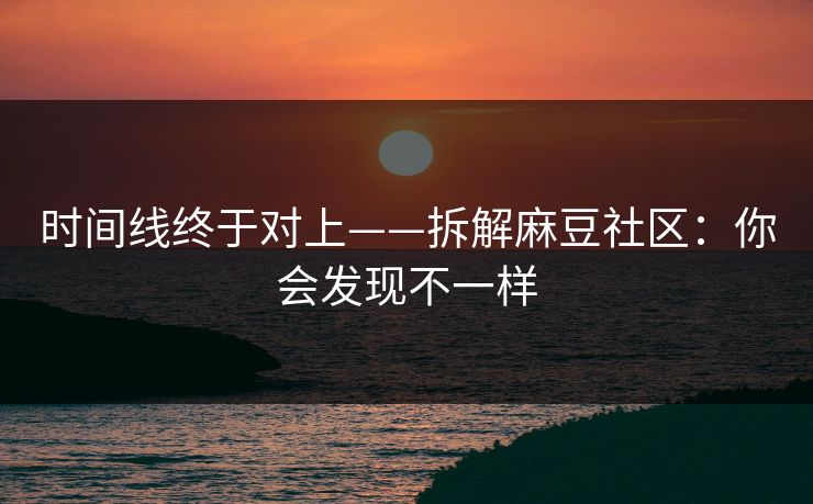时间线终于对上——拆解麻豆社区：你会发现不一样