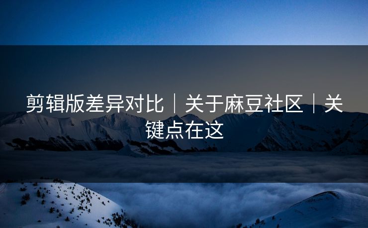 剪辑版差异对比｜关于麻豆社区｜关键点在这