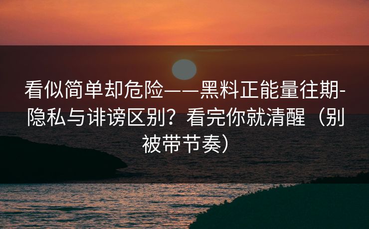 看似简单却危险——黑料正能量往期-隐私与诽谤区别？看完你就清醒（别被带节奏）
