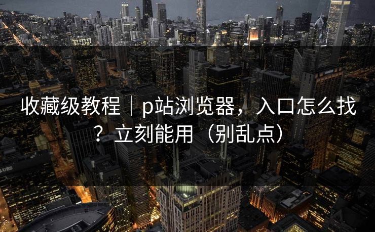收藏级教程｜p站浏览器，入口怎么找？立刻能用（别乱点）