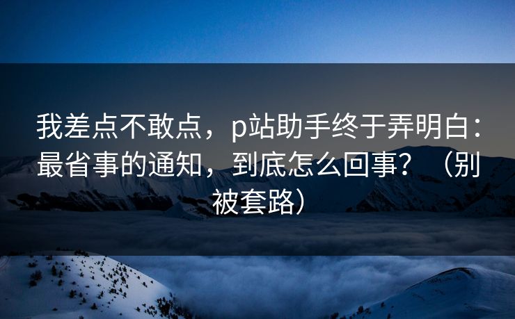 我差点不敢点，p站助手终于弄明白：最省事的通知，到底怎么回事？（别被套路）