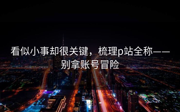 看似小事却很关键，梳理p站全称——别拿账号冒险