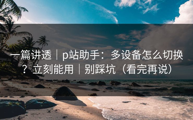 一篇讲透|p站助手:多设备怎么切换?立刻能用|别踩坑(看完再说) 一篇讲透|p站助手:多设备怎么切换?立刻能用|别踩坑(看完再说)