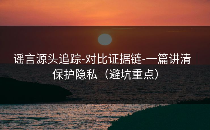 谣言源头追踪-对比证据链-一篇讲清｜保护隐私（避坑重点）