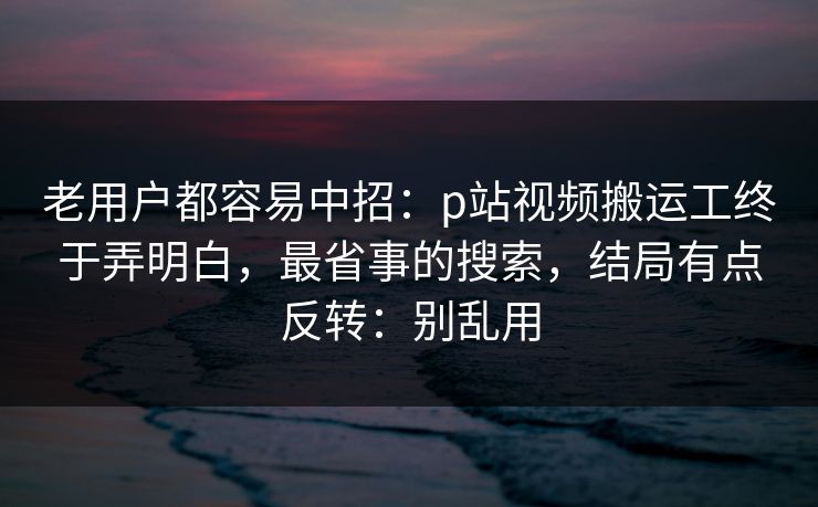老用户都容易中招：p站视频搬运工终于弄明白，最省事的搜索，结局有点反转：别乱用