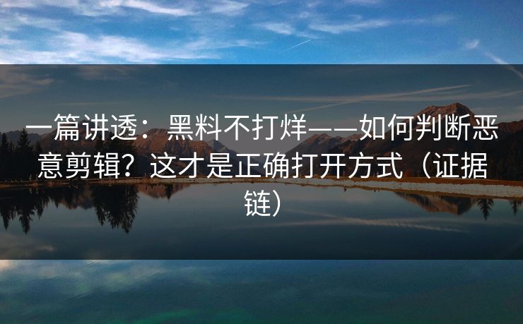 一篇讲透：黑料不打烊——如何判断恶意剪辑？这才是正确打开方式（证据链）
