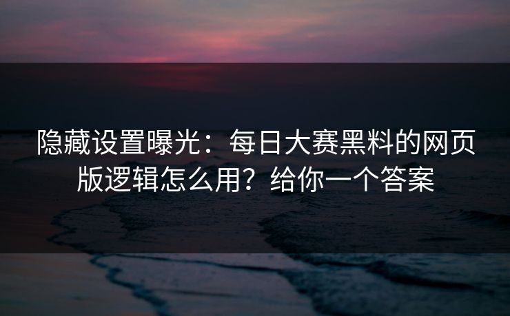 隐藏设置曝光：每日大赛黑料的网页版逻辑怎么用？给你一个答案
