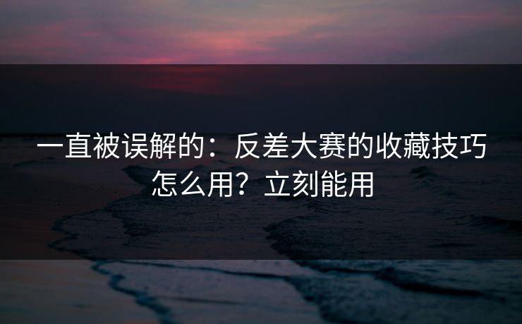 一直被误解的：反差大赛的收藏技巧怎么用？立刻能用