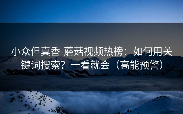 小众但真香-蘑菇视频热榜：如何用关键词搜索？一看就会（高能预警）