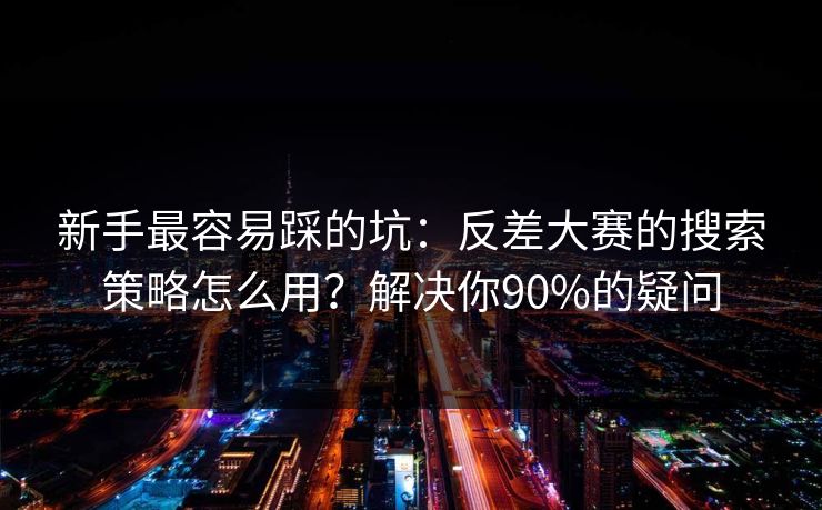新手最容易踩的坑：反差大赛的搜索策略怎么用？解决你90%的疑问