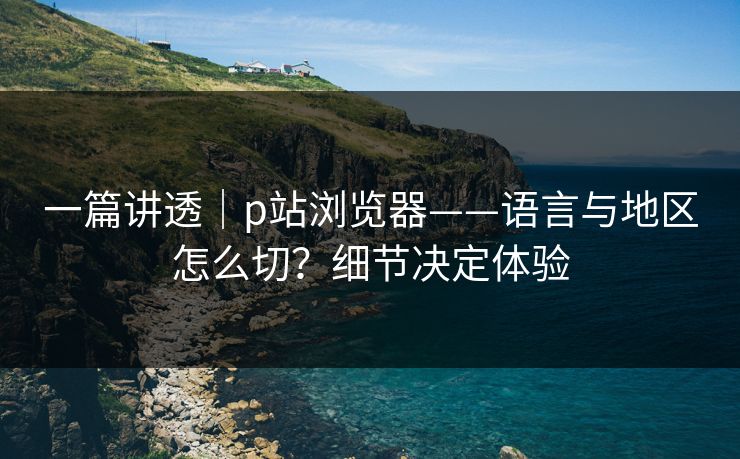 一篇讲透｜p站浏览器——语言与地区怎么切？细节决定体验