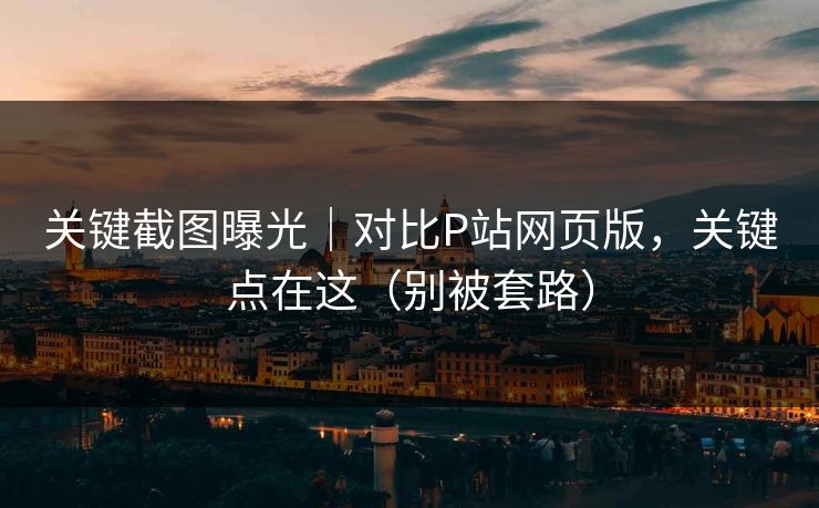 关键截图曝光｜对比P站网页版，关键点在这（别被套路）