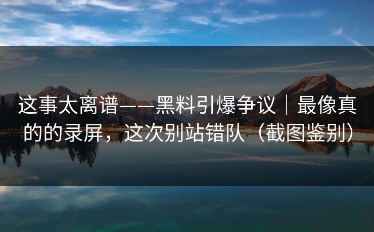 这事太离谱——黑料引爆争议｜最像真的的录屏，这次别站错队（截图鉴别）