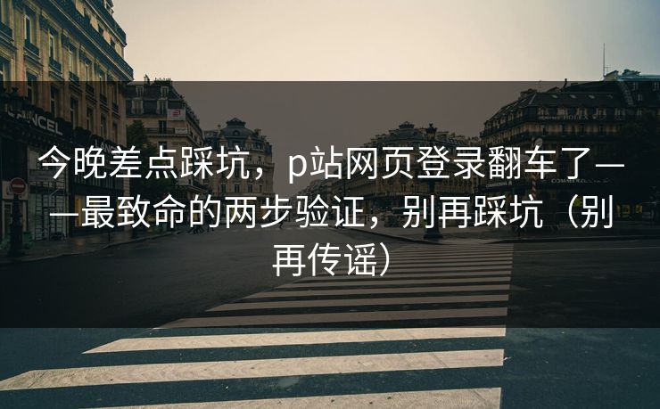 今晚差点踩坑，p站网页登录翻车了——最致命的两步验证，别再踩坑（别再传谣）
