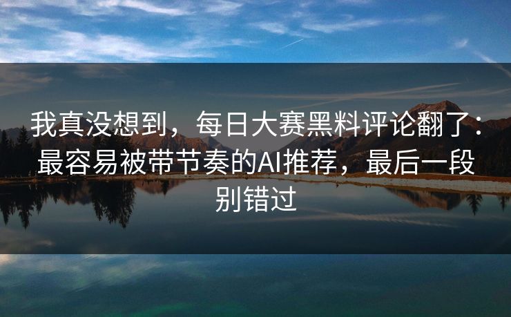 我真没想到，每日大赛黑料评论翻了：最容易被带节奏的AI推荐，最后一段别错过