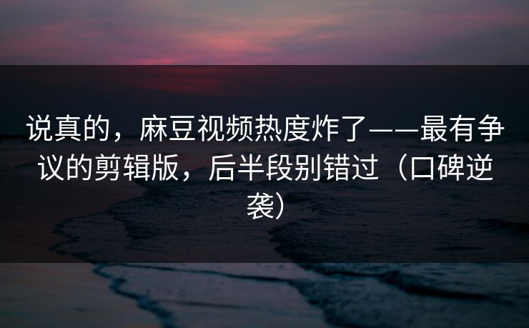说真的，麻豆视频热度炸了——最有争议的剪辑版，后半段别错过（口碑逆袭）