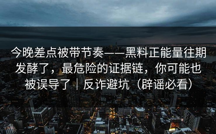 今晚差点被带节奏——黑料正能量往期发酵了，最危险的证据链，你可能也被误导了｜反诈避坑（辟谣必看）