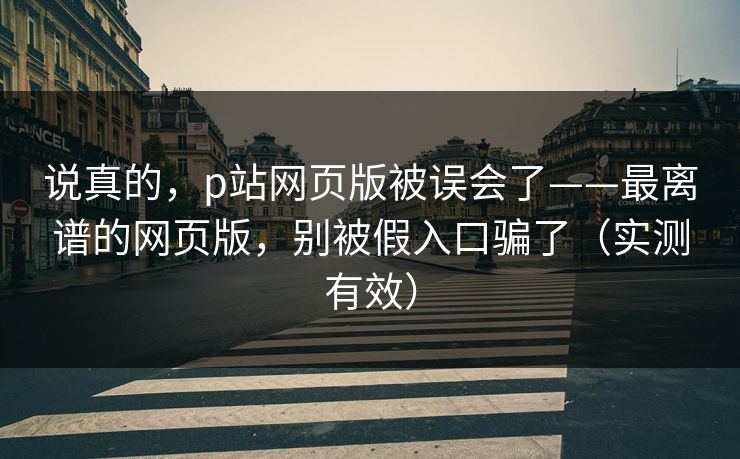 说真的，p站网页版被误会了——最离谱的网页版，别被假入口骗了（实测有效）