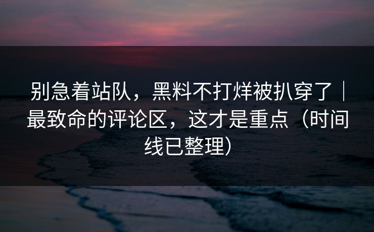 别急着站队，黑料不打烊被扒穿了｜最致命的评论区，这才是重点（时间线已整理）