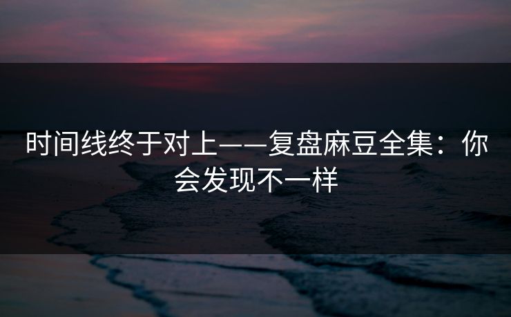 时间线终于对上——复盘麻豆全集：你会发现不一样