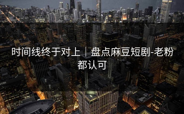 时间线终于对上｜盘点麻豆短剧-老粉都认可