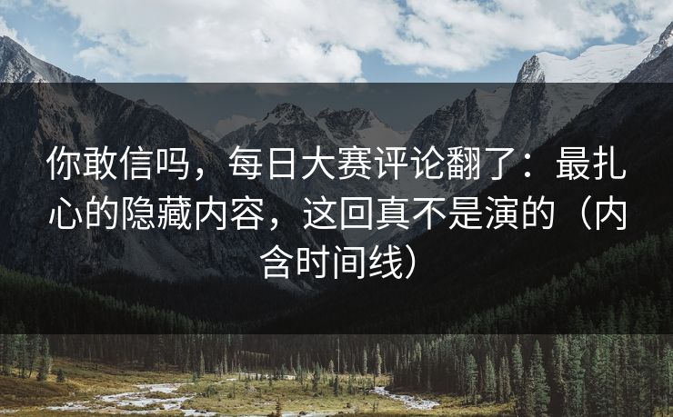 你敢信吗，每日大赛评论翻了：最扎心的隐藏内容，这回真不是演的（内含时间线）
