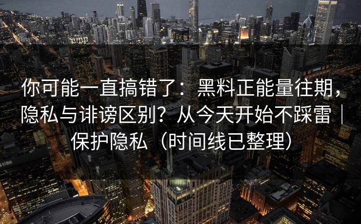 你可能一直搞错了：黑料正能量往期，隐私与诽谤区别？从今天开始不踩雷｜保护隐私（时间线已整理）