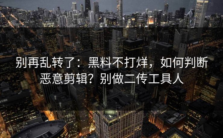 别再乱转了：黑料不打烊，如何判断恶意剪辑？别做二传工具人