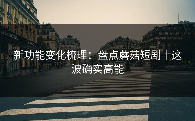 新功能变化梳理：盘点蘑菇短剧｜这波确实高能