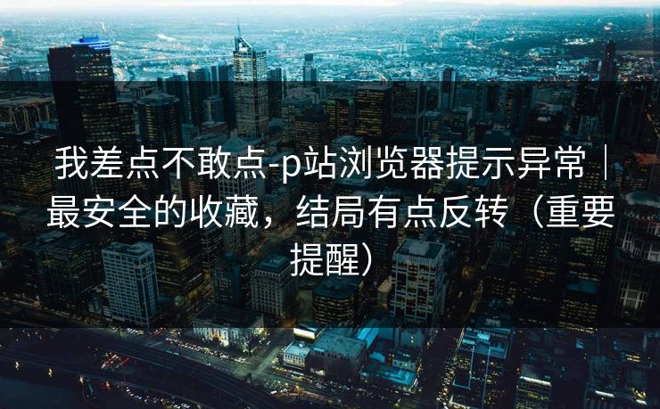 我差点不敢点-p站浏览器提示异常｜最安全的收藏，结局有点反转（重要提醒）