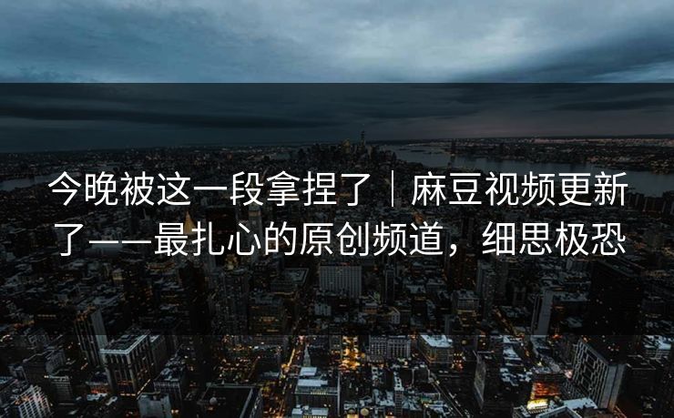 今晚被这一段拿捏了｜麻豆视频更新了——最扎心的原创频道，细思极恐