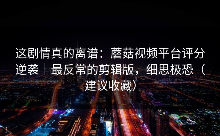 这剧情真的离谱：蘑菇视频平台评分逆袭｜最反常的剪辑版，细思极恐（建议收藏）