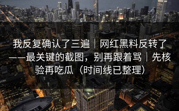 我反复确认了三遍｜网红黑料反转了——最关键的截图，别再跟着骂｜先核验再吃瓜（时间线已整理）