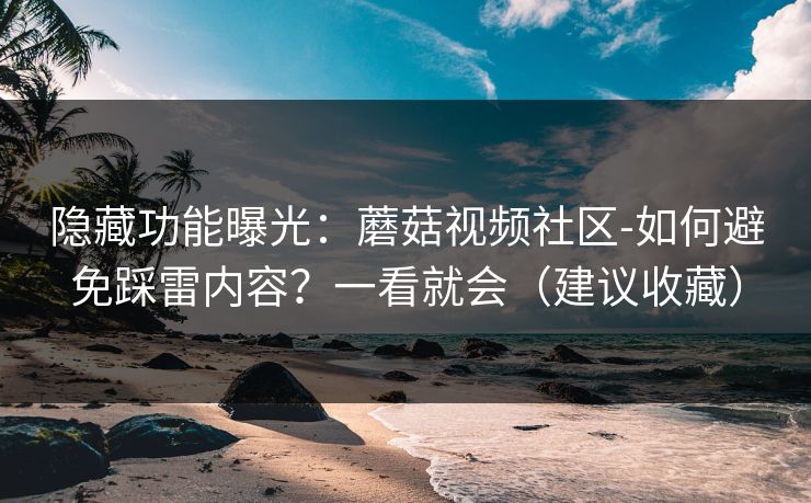 隐藏功能曝光：蘑菇视频社区-如何避免踩雷内容？一看就会（建议收藏）