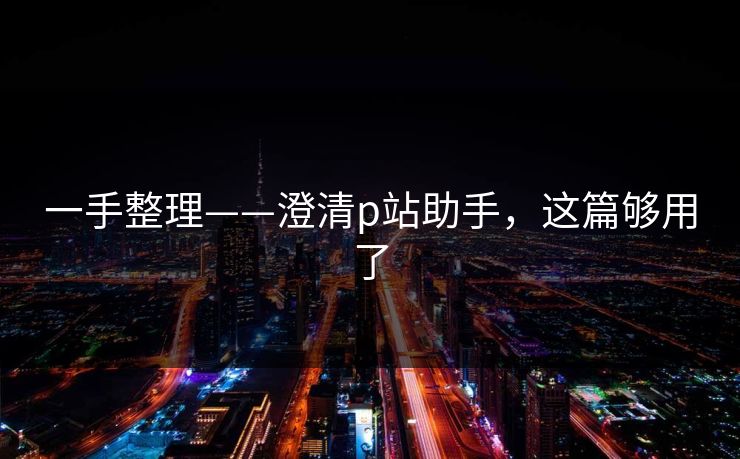 一手整理——澄清p站助手，这篇够用了