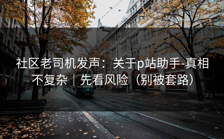 社区老司机发声：关于p站助手-真相不复杂｜先看风险（别被套路）