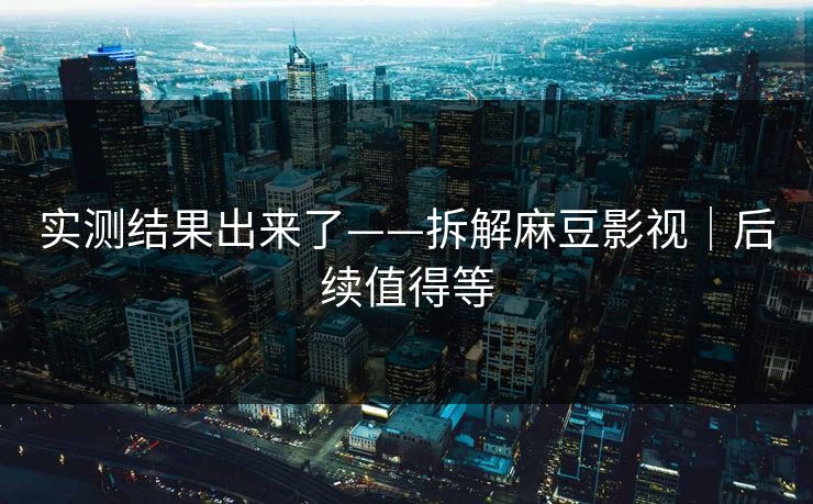 实测结果出来了——拆解麻豆影视｜后续值得等