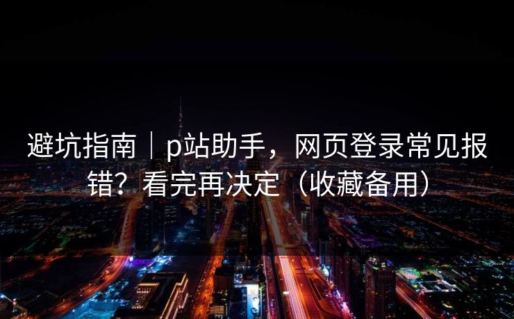 避坑指南｜p站助手，网页登录常见报错？看完再决定（收藏备用）