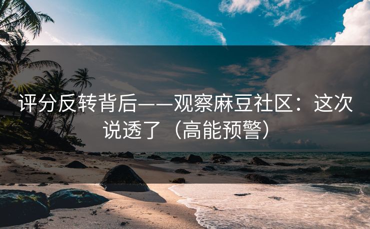 评分反转背后——观察麻豆社区：这次说透了（高能预警）
