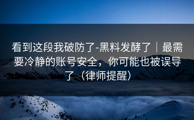 看到这段我破防了-黑料发酵了｜最需要冷静的账号安全，你可能也被误导了（律师提醒）