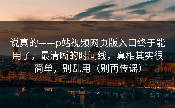 说真的——p站视频网页版入口终于能用了，最清晰的时间线，真相其实很简单，别乱用（别再传谣）