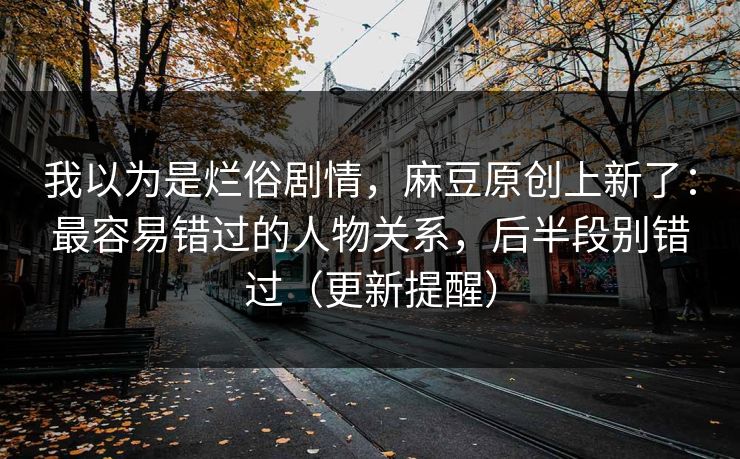 我以为是烂俗剧情，麻豆原创上新了：最容易错过的人物关系，后半段别错过（更新提醒）