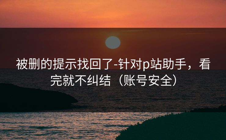 被删的提示找回了-针对p站助手，看完就不纠结（账号安全）