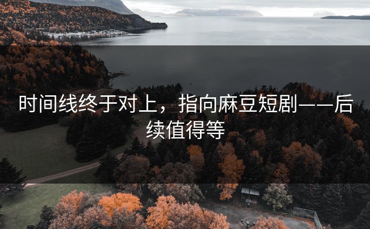 时间线终于对上，指向麻豆短剧——后续值得等