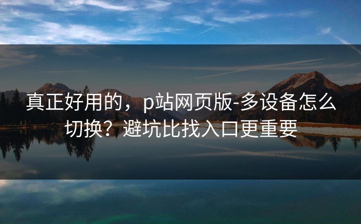真正好用的，p站网页版-多设备怎么切换？避坑比找入口更重要