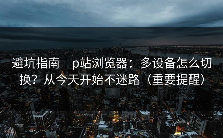 避坑指南｜p站浏览器：多设备怎么切换？从今天开始不迷路（重要提醒）