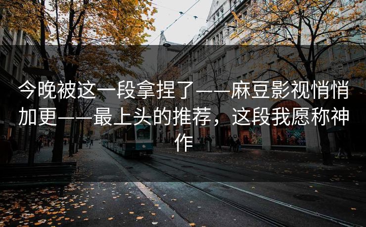 今晚被这一段拿捏了——麻豆影视悄悄加更——最上头的推荐，这段我愿称神作