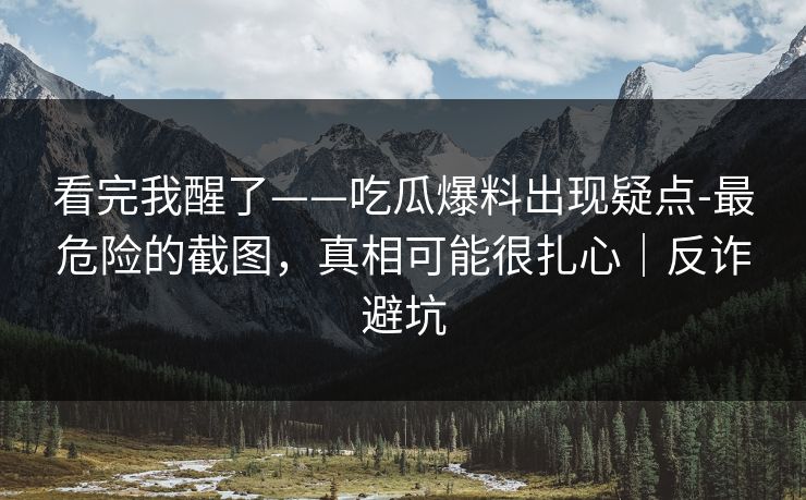 看完我醒了——吃瓜爆料出现疑点-最危险的截图，真相可能很扎心｜反诈避坑