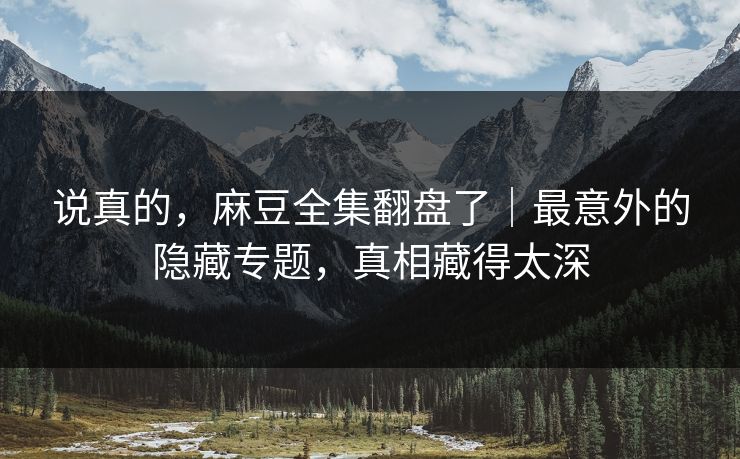 说真的，麻豆全集翻盘了｜最意外的隐藏专题，真相藏得太深