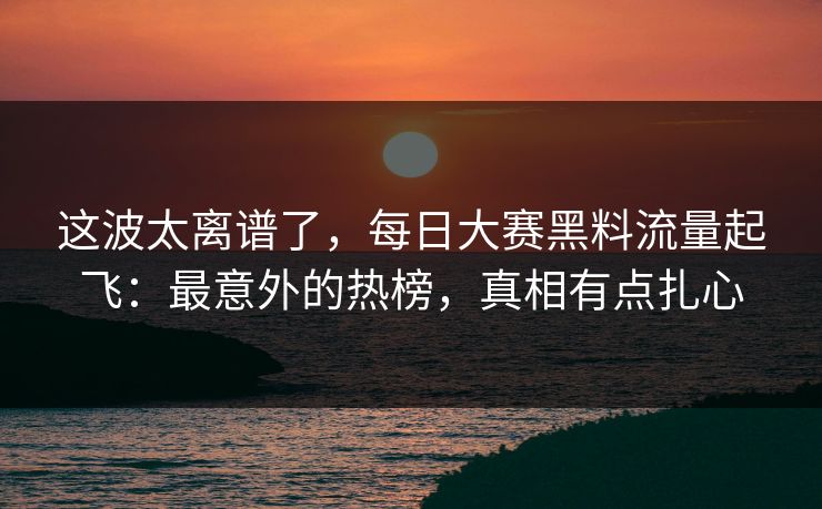 这波太离谱了，每日大赛黑料流量起飞：最意外的热榜，真相有点扎心